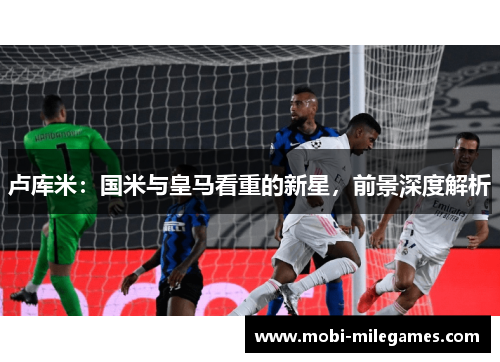 卢库米：国米与皇马看重的新星，前景深度解析
